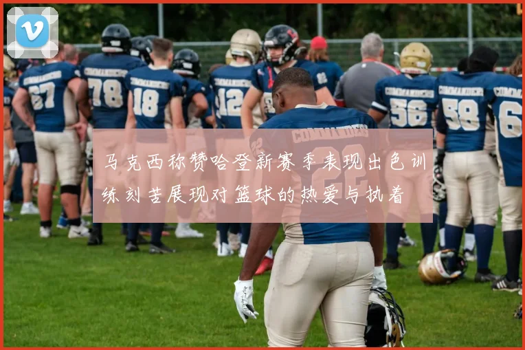马克西称赞哈登新赛季表现出色训练刻苦展现对篮球的热爱与执着