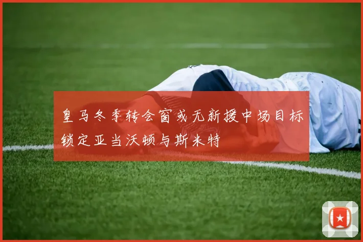 皇马冬季转会窗或无新援中场目标锁定亚当沃顿与斯米特
