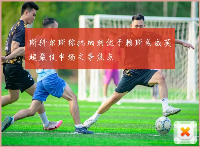 斯科尔斯称托纳利优于赖斯或成英超最佳中场之争焦点