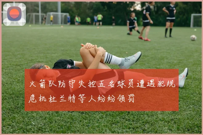 火箭队防守失控五名球员遭遇犯规危机杜兰特等人纷纷领罚