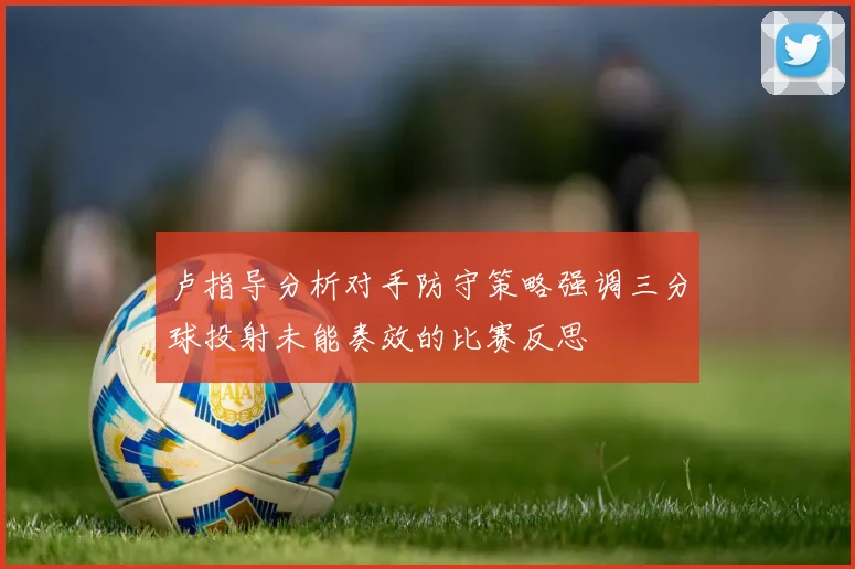 卢指导分析对手防守策略强调三分球投射未能奏效的比赛反思