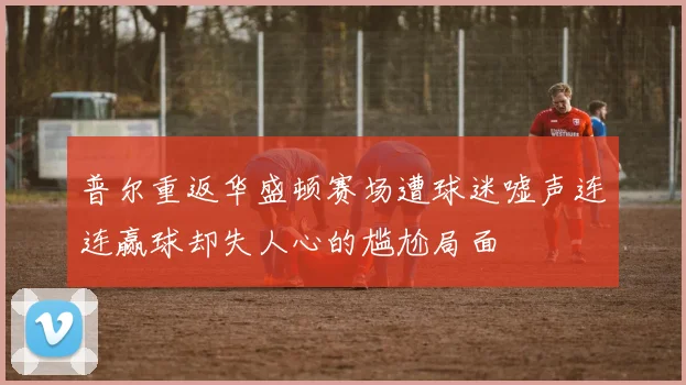 普尔重返华盛顿赛场遭球迷嘘声连连赢球却失人心的尴尬局面