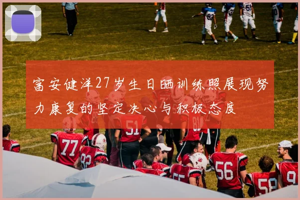 富安健洋27岁生日晒训练照展现努力康复的坚定决心与积极态度