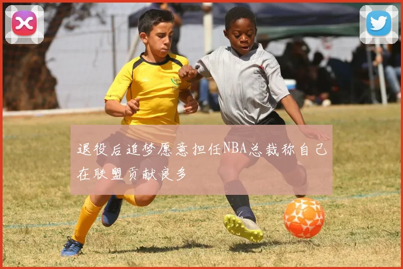 退役后追梦愿意担任NBA总裁称自己在联盟贡献良多