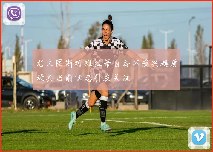 尤文图斯对维拉蒂自荐不感兴趣质疑其当前状态引发关注