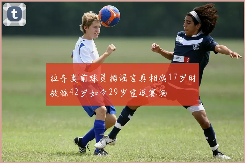 拉齐奥前球员揭谣言真相我17岁时被称42岁如今29岁重返赛场