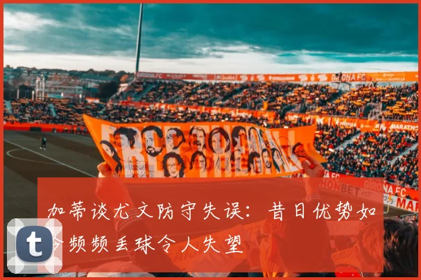 加蒂谈尤文防守失误：昔日优势如今频频丢球令人失望
