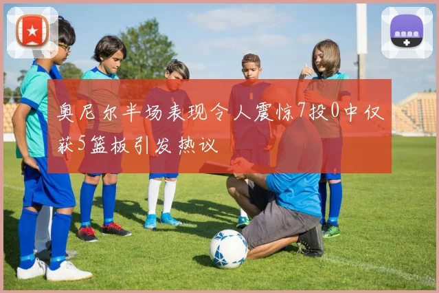 奥尼尔半场表现令人震惊7投0中仅获5篮板引发热议