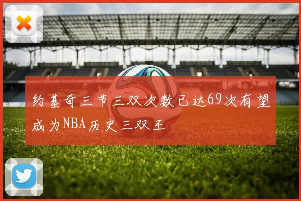 约基奇三节三双次数已达69次有望成为NBA历史三双王
