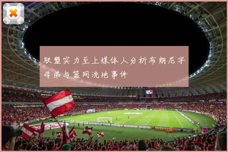 联盟实力至上媒体人分析布朗尼字母弟与篮网洗地事件