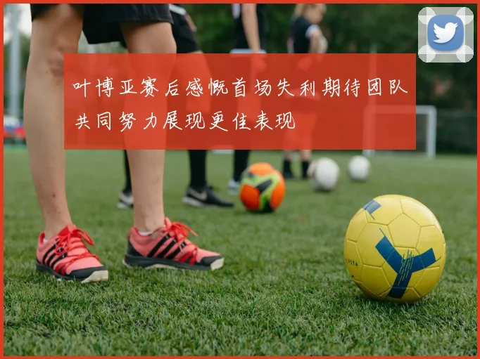 叶博亚赛后感慨首场失利期待团队共同努力展现更佳表现
