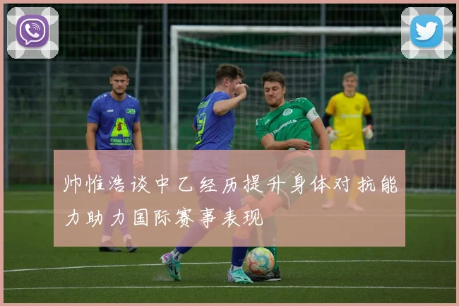 帅惟浩谈中乙经历提升身体对抗能力助力国际赛事表现