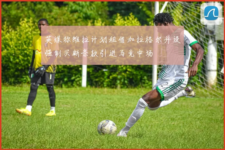 英媒称维拉计划租借加拉格尔并设强制买断条款引进马竞中场