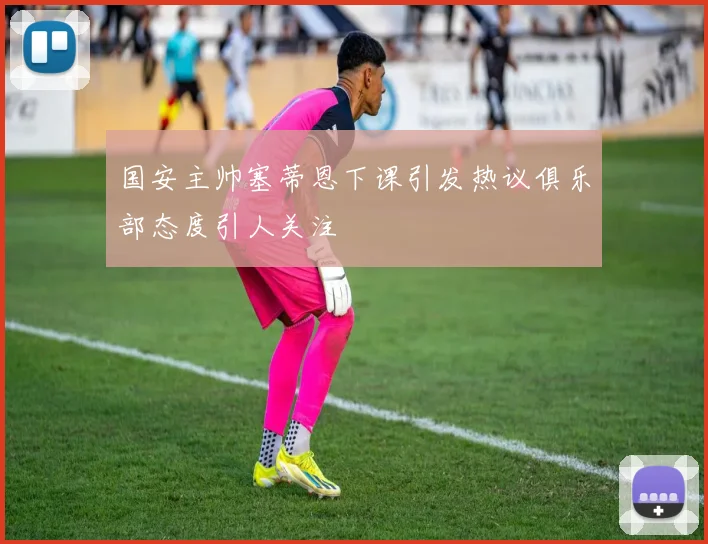 国安主帅塞蒂恩下课引发热议俱乐部态度引人关注