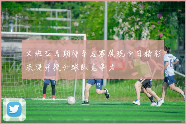 文班亚马期待季后赛展现今日精彩表现并提升球队竞争力