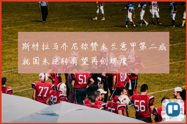 斯特拉马乔尼称赞米兰意甲第二成就国米逆转有望再创辉煌