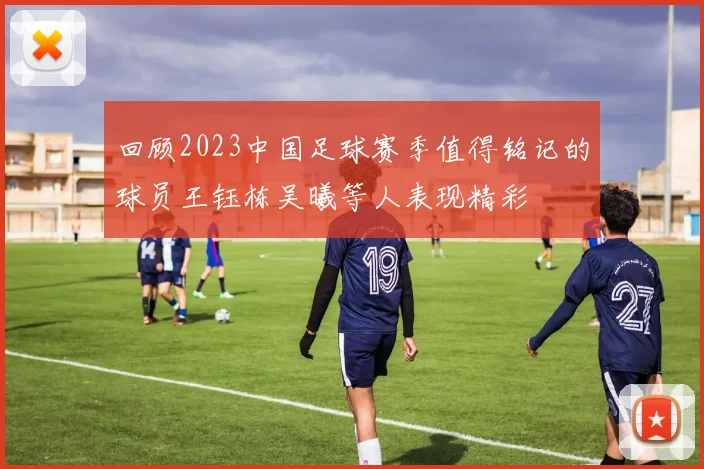 回顾2023中国足球赛季值得铭记的球员王钰栋吴曦等人表现精彩