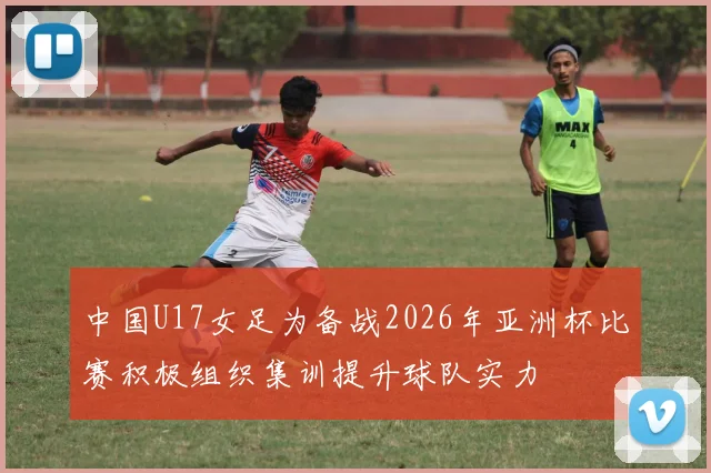 中国U17女足为备战2026年亚洲杯比赛积极组织集训提升球队实力