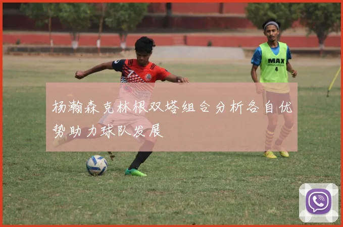 杨瀚森克林根双塔组合分析各自优势助力球队发展