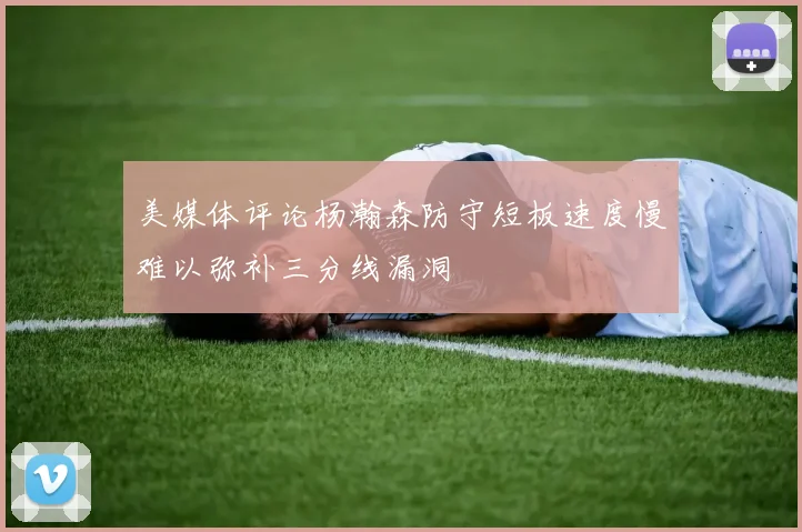 美媒体评论杨瀚森防守短板速度慢难以弥补三分线漏洞